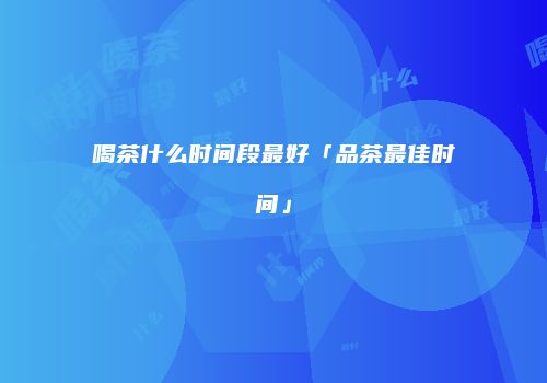喝茶什么时间段最好「品茶最佳时间」