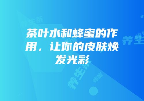 茶叶水和蜂蜜的作用，让你的皮肤焕发光彩