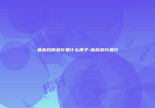 最高档的茶叶是什么牌子-高档茶叶排行