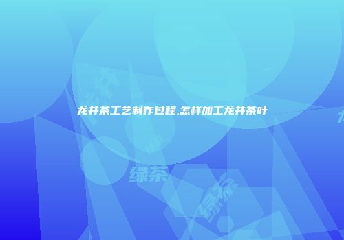 龙井茶工艺制作过程,怎样加工龙井茶叶
