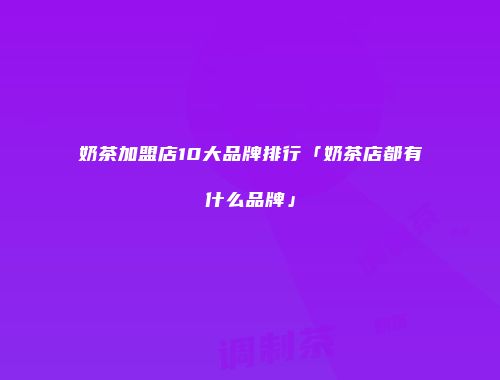 奶茶加盟店10大品牌排行「奶茶店都有什么品牌」