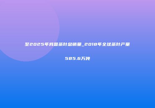 至2025年我国茶叶总销量_2018年全球茶叶产量585.6万吨