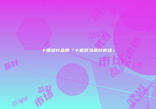 十堰茶叶品牌「十堰武当茶叶市场」