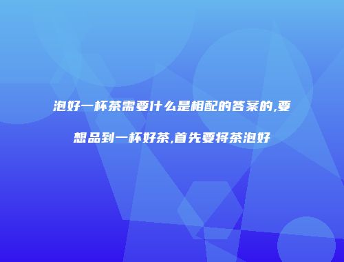 泡好一杯茶需要什么是相配的答案的,要想品到一杯好茶,首先要将茶泡好