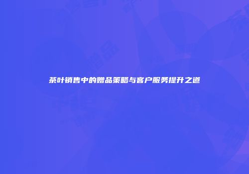 茶叶销售中的赠品策略与客户服务提升之道
