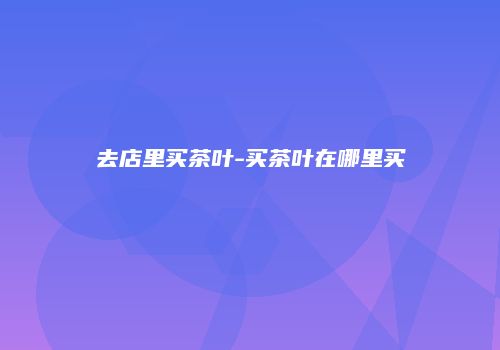 去店里买茶叶-买茶叶在哪里买