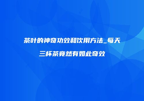 茶叶的神奇功效和饮用方法_每天三杯茶竟然有如此奇效