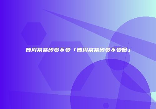 普洱茶茶砖贵不贵「普洱茶茶砖贵不贵呀」
