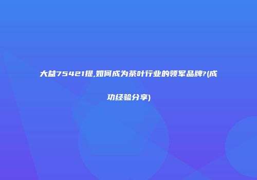 大益75421提,如何成为茶叶行业的领军品牌?(成功经验分享)