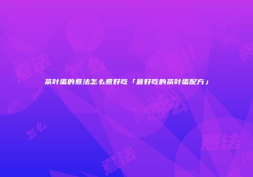 茶叶蛋的煮法怎么煮好吃「最好吃的茶叶蛋配方」