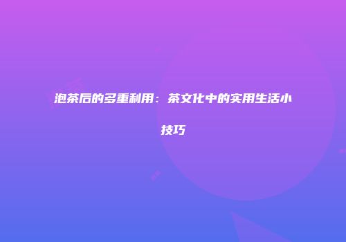 泡茶后的多重利用：茶文化中的实用生活小技巧
