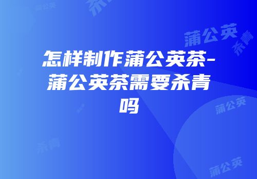 怎样制作蒲公英茶-蒲公英茶需要杀青吗
