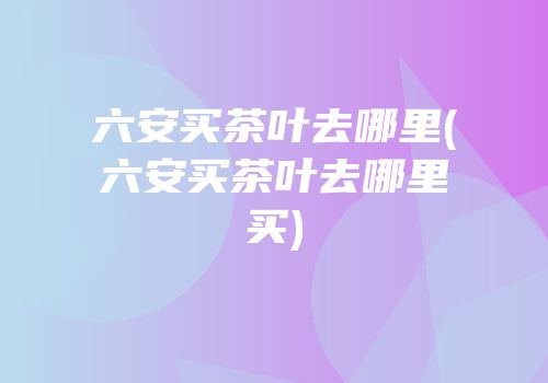六安买茶叶去哪里(六安买茶叶去哪里买)
