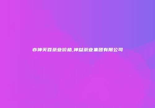 亦神芙蓉茶业价格,神益茶业集团有限公司