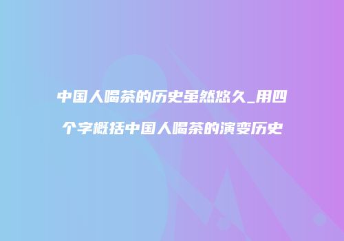 中国人喝茶的历史虽然悠久_用四个字概括中国人喝茶的演变历史