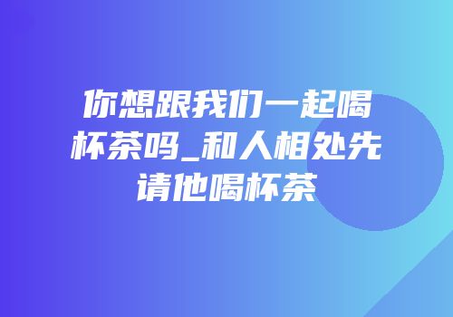 你想跟我们一起喝杯茶吗_和人相处先请他喝杯茶