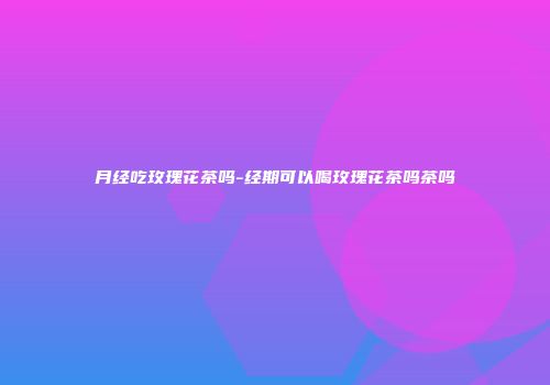 月经吃玫瑰花茶吗-经期可以喝玫瑰花茶吗茶吗