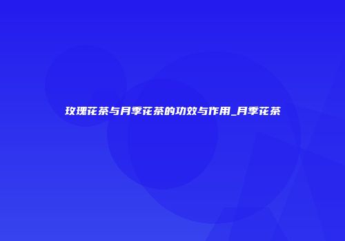 玫瑰花茶与月季花茶的功效与作用_月季花茶