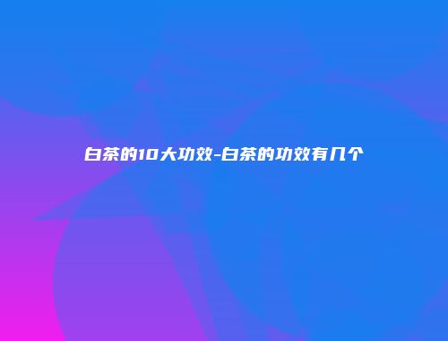 白茶的10大功效-白茶的功效有几个