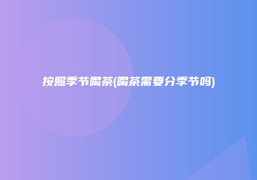 按照季节喝茶(喝茶需要分季节吗)
