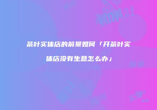 茶叶实体店的前景如何「开茶叶实体店没有生意怎么办」