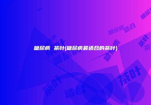 糖尿病 茶叶(糖尿病最适合的茶叶)