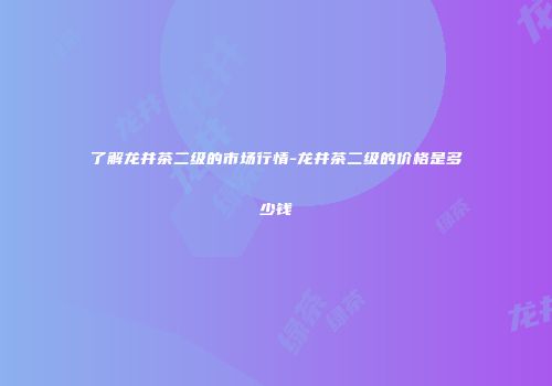 了解龙井茶二级的市场行情-龙井茶二级的价格是多少钱