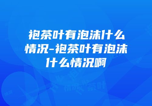 袍茶叶有泡沫什么情况-袍茶叶有泡沫什么情况啊