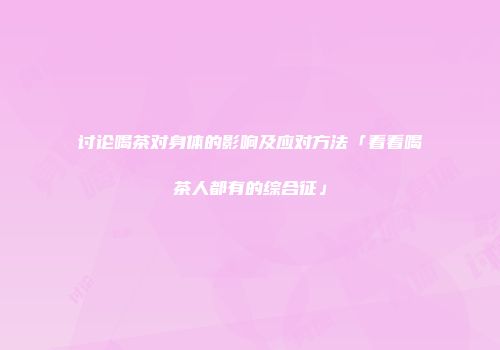 讨论喝茶对身体的影响及应对方法「看看喝茶人都有的综合征」