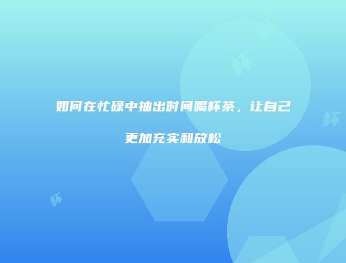 如何在忙碌中抽出时间喝杯茶，让自己更加充实和放松