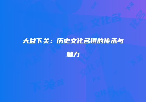 大益下关：历史文化名镇的传承与魅力