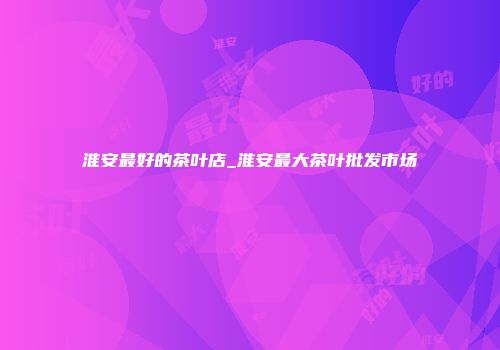 淮安最好的茶叶店_淮安最大茶叶批发市场