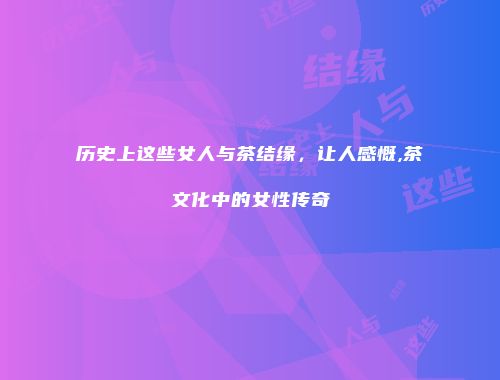 历史上这些女人与茶结缘，让人感慨,茶文化中的女性传奇