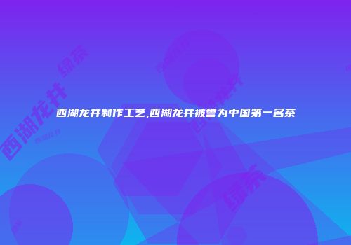 西湖龙井制作工艺,西湖龙井被誉为中国第一名茶