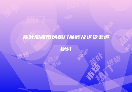 茶叶加盟市场热门品牌及进货渠道探讨