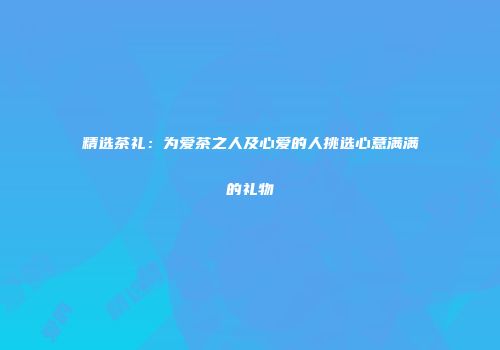 精选茶礼：为爱茶之人及心爱的人挑选心意满满的礼物