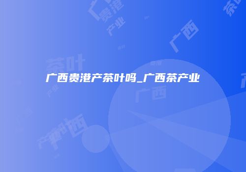 广西贵港产茶叶吗_广西茶产业