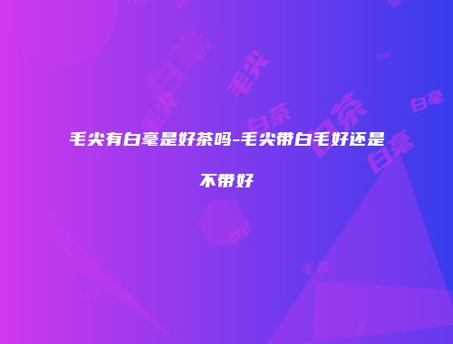 毛尖有白毫是好茶吗-毛尖带白毛好还是不带好