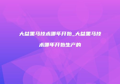 大益黑马技术哪年开始_大益黑马技术哪年开始生产的