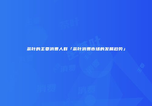 茶叶的主要消费人群「茶叶消费市场的发展趋势」