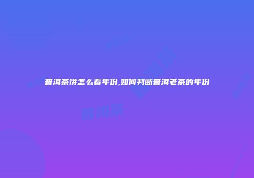 普洱茶饼怎么看年份,如何判断普洱老茶的年份