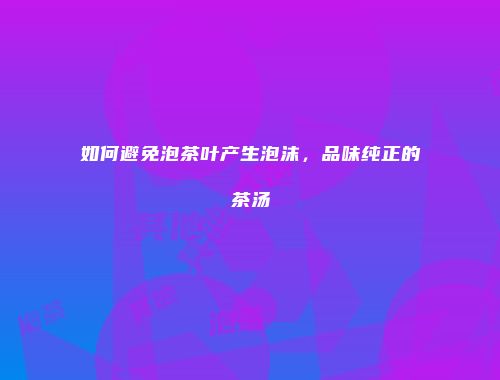 如何避免泡茶叶产生泡沫，品味纯正的茶汤
