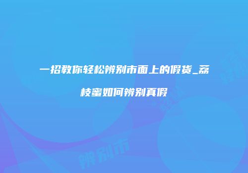 一招教你轻松辨别市面上的假货_荔枝蜜如何辨别真假