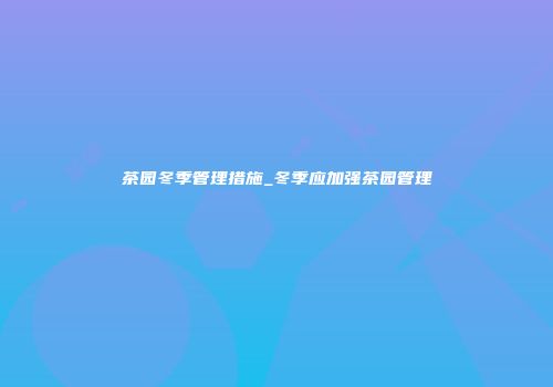 茶园冬季管理措施_冬季应加强茶园管理