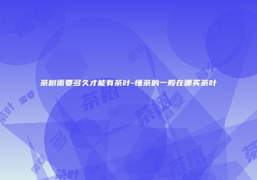 茶树需要多久才能有茶叶-懂茶的一般在哪买茶叶