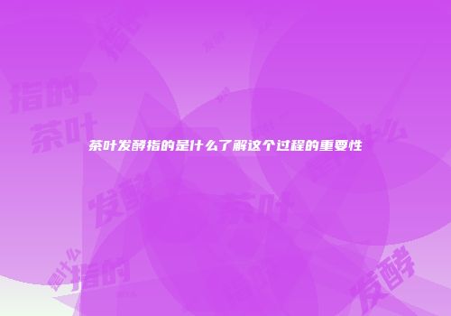 茶叶发酵指的是什么了解这个过程的重要性