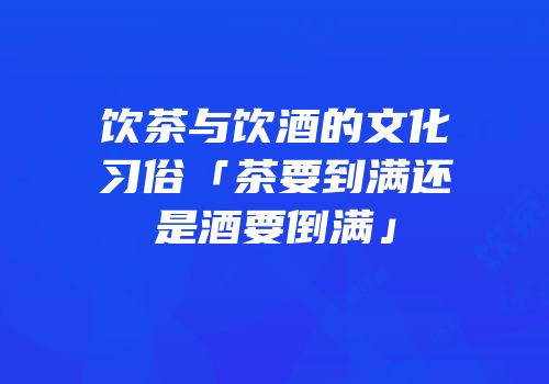 饮茶与饮酒的文化习俗「茶要到满还是酒要倒满」