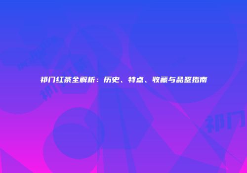 祁门红茶全解析：历史、特点、收藏与品鉴指南
