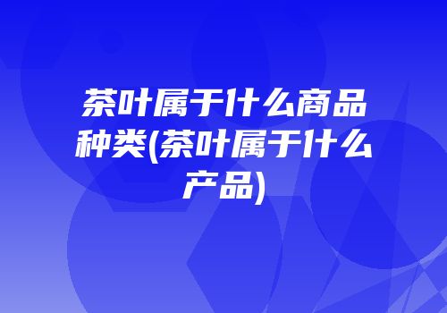 茶叶属于什么商品种类(茶叶属于什么产品)