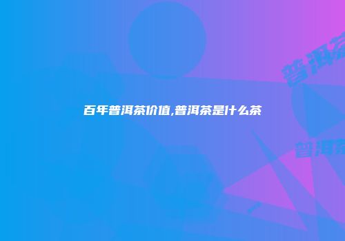 百年普洱茶价值,普洱茶是什么茶